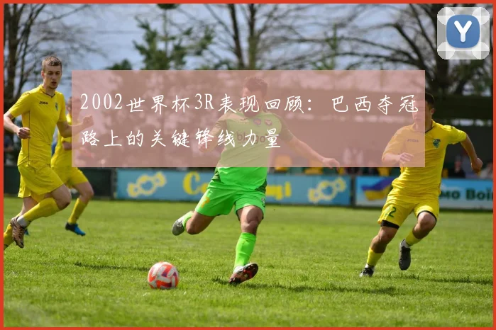 2002世界杯3R表现回顾：巴西夺冠路上的关键锋线力量