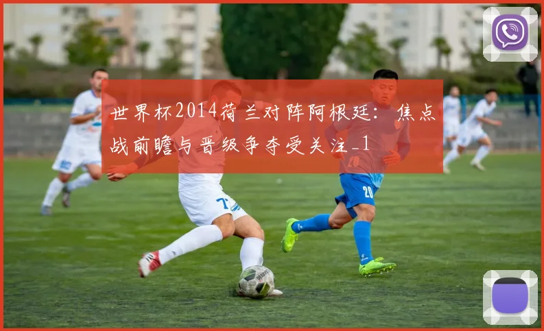 世界杯2014荷兰对阵阿根廷：焦点战前瞻与晋级争夺受关注_1