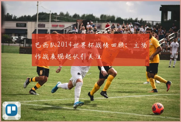 巴西队2014世界杯战绩回顾：主场作战表现起伏引关注