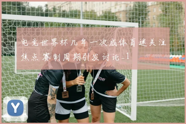 电竞世界杯几年一次成体育迷关注焦点 赛制周期引发讨论_1