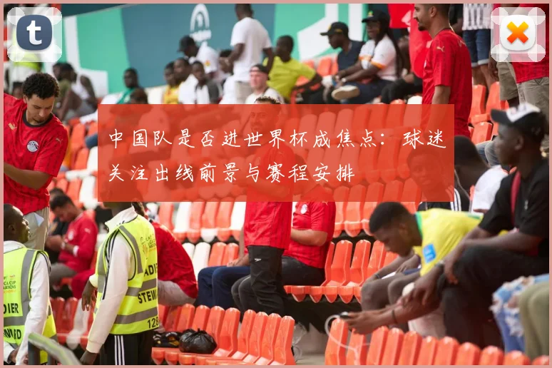 中国队是否进世界杯成焦点：球迷关注出线前景与赛程安排