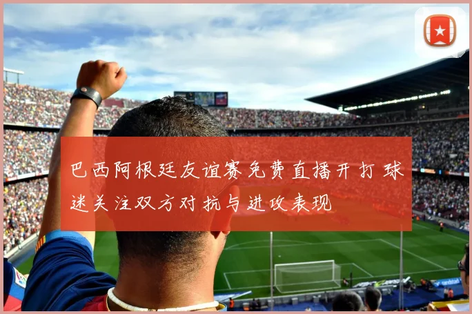 巴西阿根廷友谊赛免费直播开打 球迷关注双方对抗与进攻表现