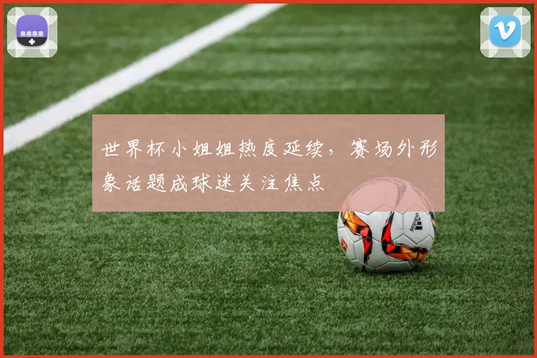 世界杯小姐姐热度延续，赛场外形象话题成球迷关注焦点