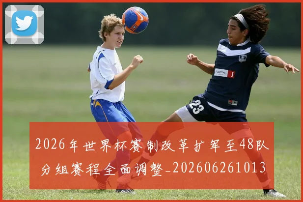 2026年世界杯赛制改革扩军至48队 分组赛程全面调整_20260626101309